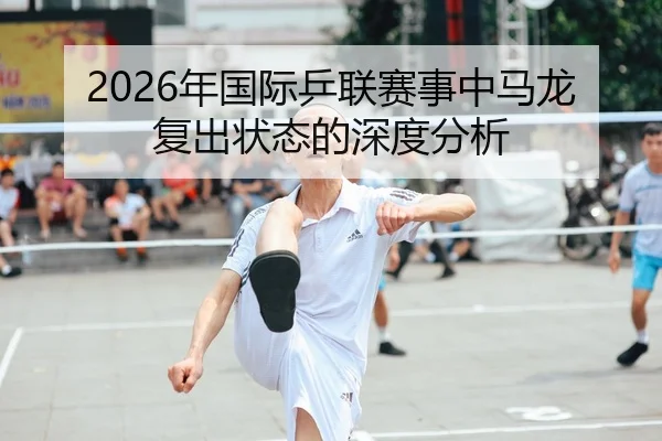 2026年国际乒联赛事中马龙复出状态的深度分析