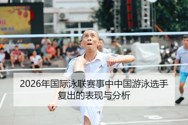 2026年国际泳联赛事中中国游泳选手复出的表现与分析
