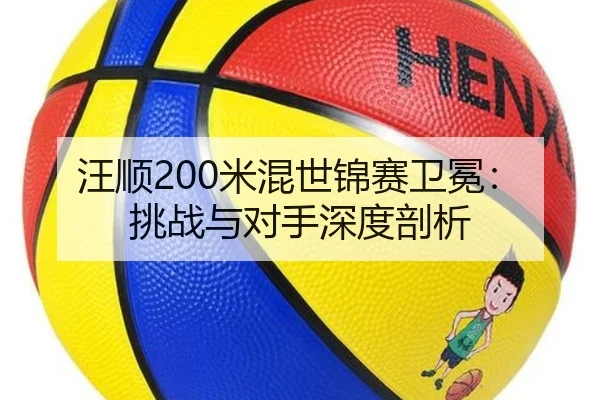 汪顺200米混世锦赛卫冕：挑战与对手深度剖析