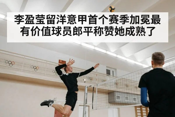 李盈莹留洋意甲首个赛季加冕最有价值球员郎平称赞她成熟了