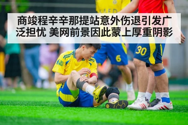 商竣程辛辛那提站意外伤退引发广泛担忧 美网前景因此蒙上厚重阴影